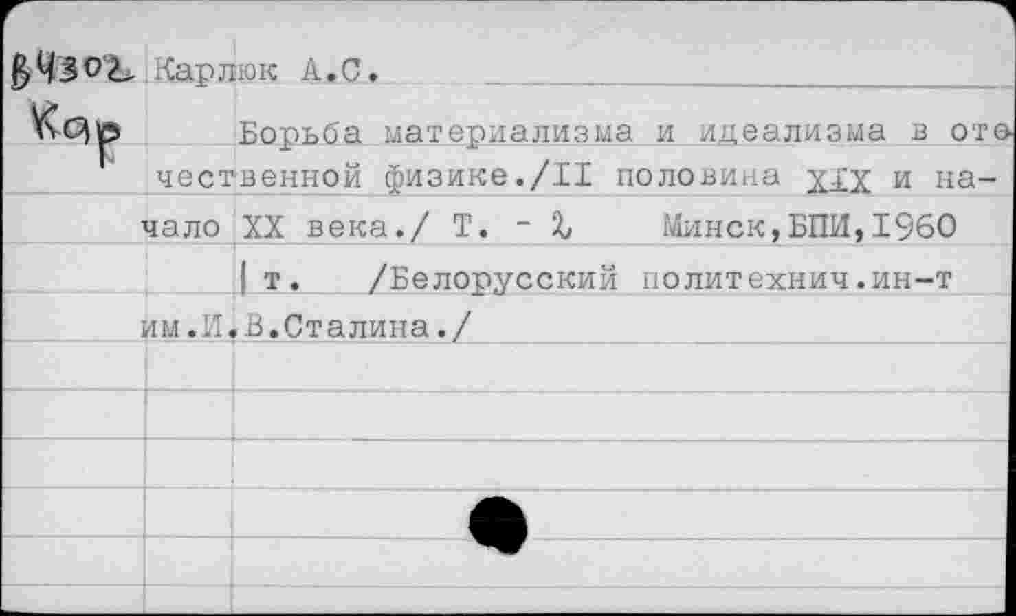 ﻿Карлюк А.С.
Борьба материализма и идеализма в ото чественной физике./II половина уду и на-
чало XX века./ Т. - %	Минск,БПИ,1960
| т. /Белорусский	политехнич.ин-т
йм .И« В.Сталина./